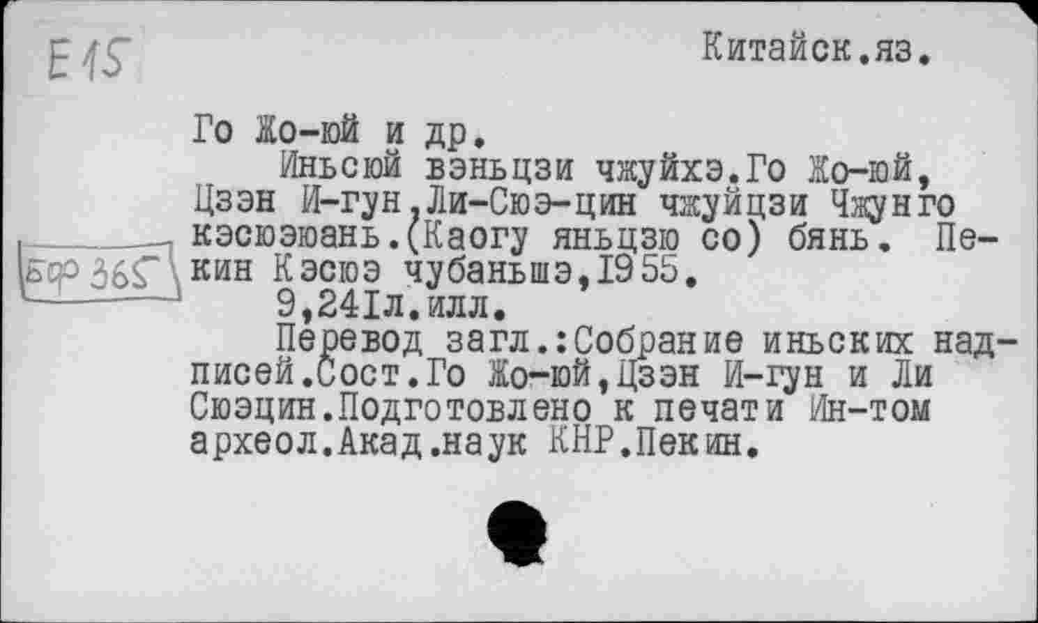 ﻿EIS’
Китайок.яз.
Го Жо-юй и др.
Иньсюй вэньцзи чжуйхэ.Го Жо-юй, Цзэн И-гун .Ли-Сюэ-цин чжуйцзи Чжун го кэсюэюань.(Каогу яньцзю со) бянь. Пе-есрЗбС кин Кэсюэ чубаньшэ,1955.
}	9,241л. илл.
Перевод загл.:Собрание иньских надписей .Сост. Го Жо-юЙ,Цзэн И-гун и Ли Сюэцин.Подготовлено к печати йн-том археол. Акад .наук КНР.Пек ин.